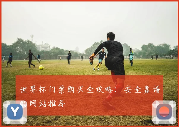 世界杯门票购买全攻略:安全靠谱的网站推荐