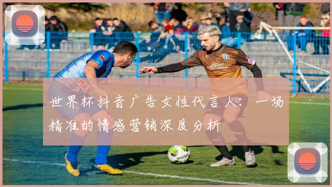 世界杯抖音广告女性代言人:一场精准的情感营销深度分析