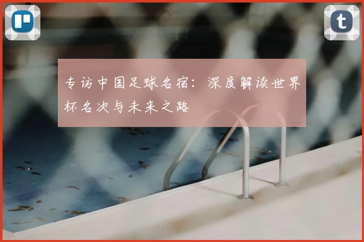 专访中国足球名宿:深度解读世界杯名次与未来之路