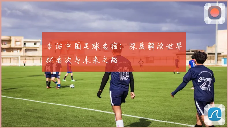 专访中国足球名宿:深度解读世界杯名次与未来之路