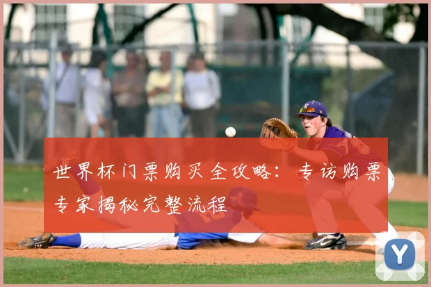 世界杯门票购买全攻略:专访购票专家揭秘完整流程