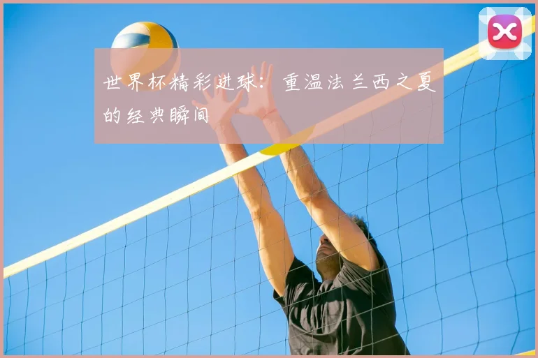 世界杯精彩进球:重温法兰西之夏的经典瞬间