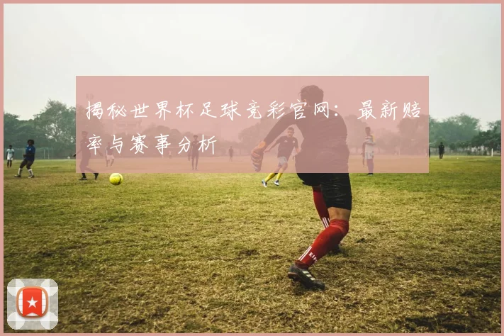 揭秘世界杯足球竞彩官网：最新赔率与赛事分析