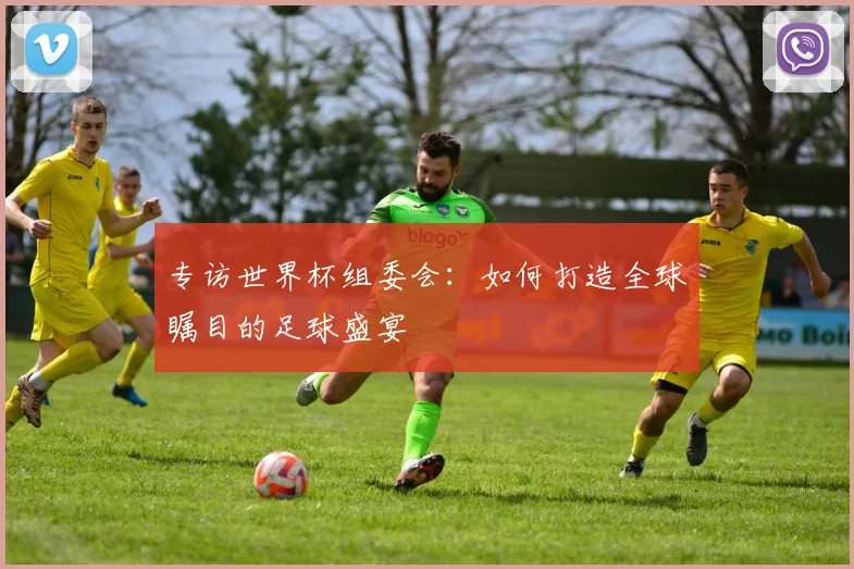 专访世界杯组委会:如何打造全球瞩目的足球盛宴