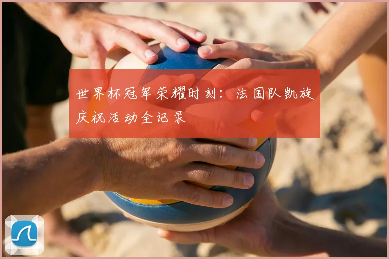 世界杯冠军荣耀时刻:法国队凯旋庆祝活动全记录