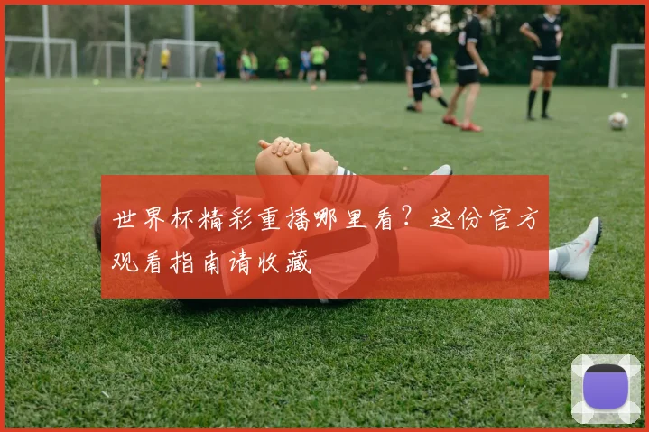 世界杯精彩重播哪里看？这份官方观看指南请收藏
