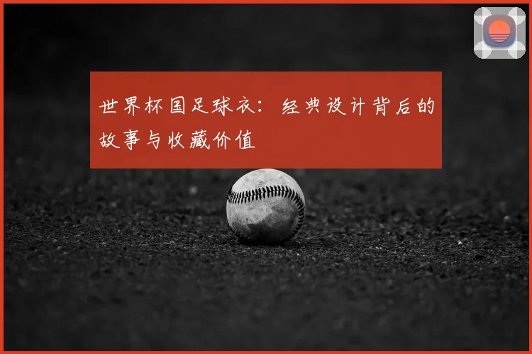 世界杯国足球衣:经典设计背后的故事与收藏价值