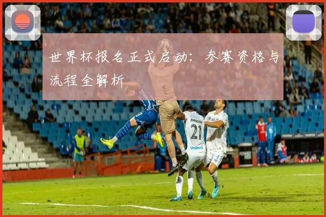 世界杯报名正式启动:参赛资格与流程全解析