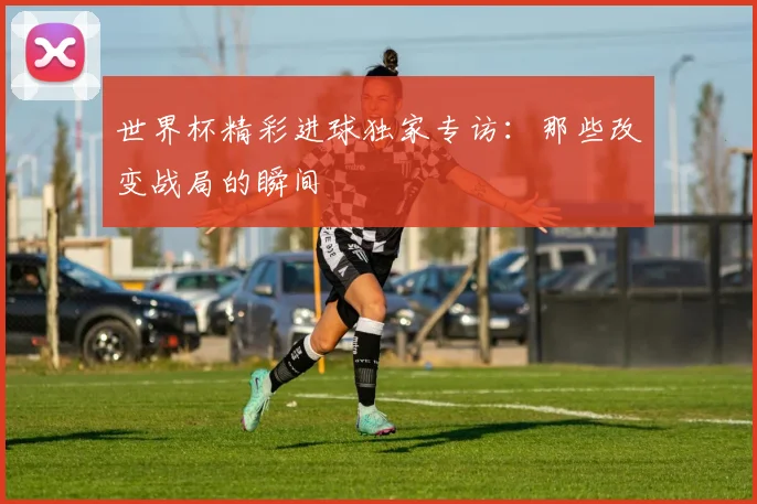 世界杯精彩进球独家专访:那些改变战局的瞬间