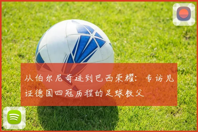 从伯尔尼奇迹到巴西荣耀：专访见证德国四冠历程的足球教父