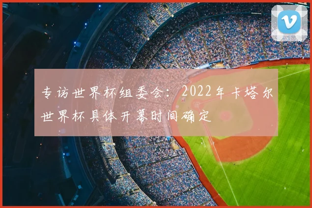 专访世界杯组委会:2022年卡塔尔世界杯具体开幕时间确定