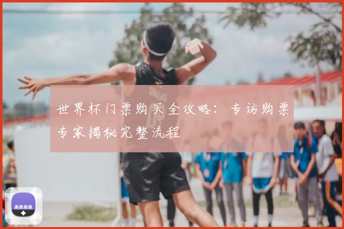 世界杯门票购买全攻略:专访购票专家揭秘完整流程