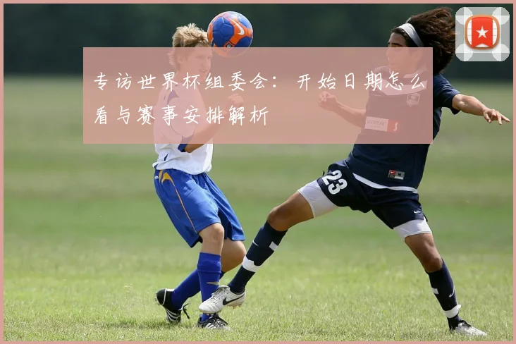 专访世界杯组委会:开始日期怎么看与赛事安排解析