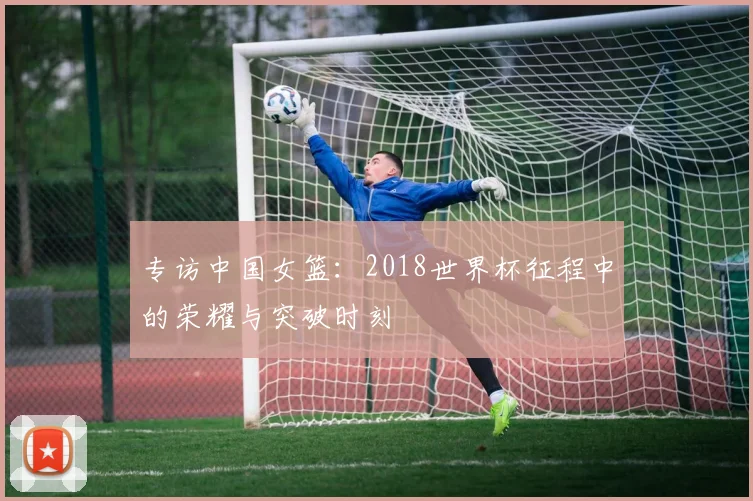 专访中国女篮:2018世界杯征程中的荣耀与突破时刻
