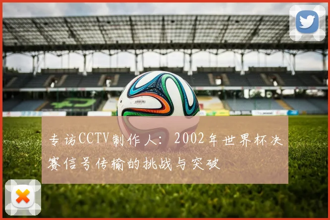 专访CCTV制作人：2002年世界杯决赛信号传输的挑战与突破