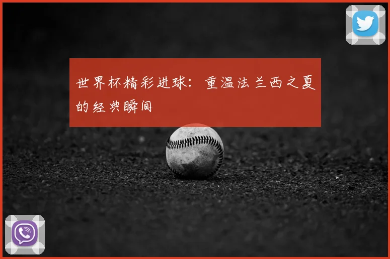 世界杯精彩进球:重温法兰西之夏的经典瞬间
