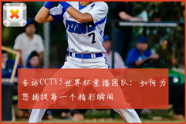 专访CCTV5世界杯重播团队：如何为您捕捉每一个精彩瞬间