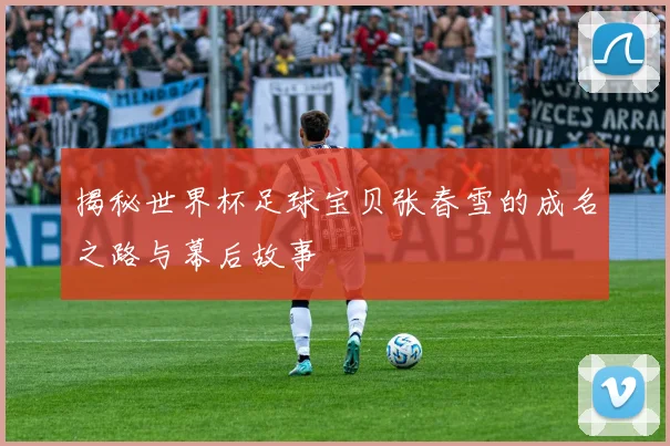 揭秘世界杯足球宝贝张春雪的成名之路与幕后故事
