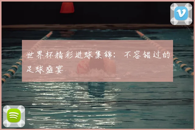 世界杯精彩进球集锦:不容错过的足球盛宴