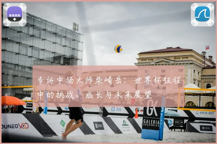 专访中场大师柴崎岳：世界杯征程中的挑战、成长与未来展望