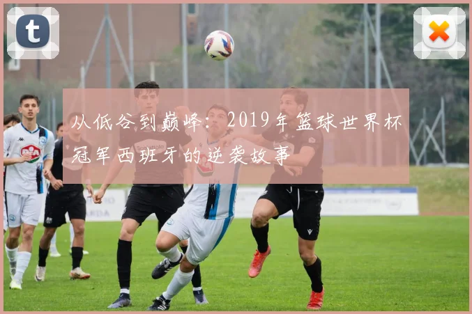 从低谷到巅峰：2019年篮球世界杯冠军西班牙的逆袭故事