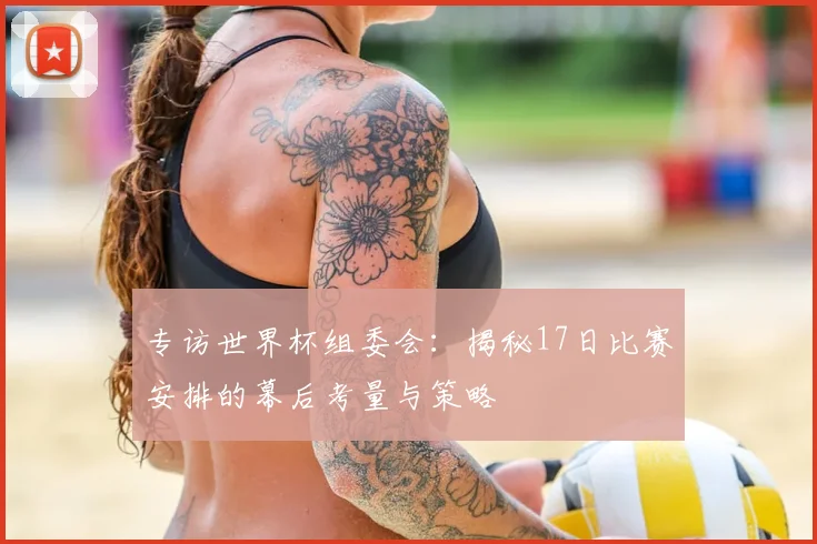 专访世界杯组委会:揭秘17日比赛安排的幕后考量与策略