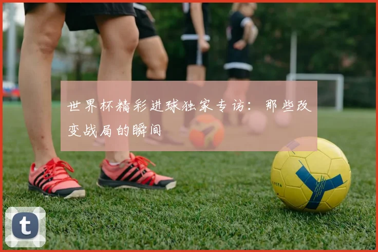 世界杯精彩进球独家专访:那些改变战局的瞬间