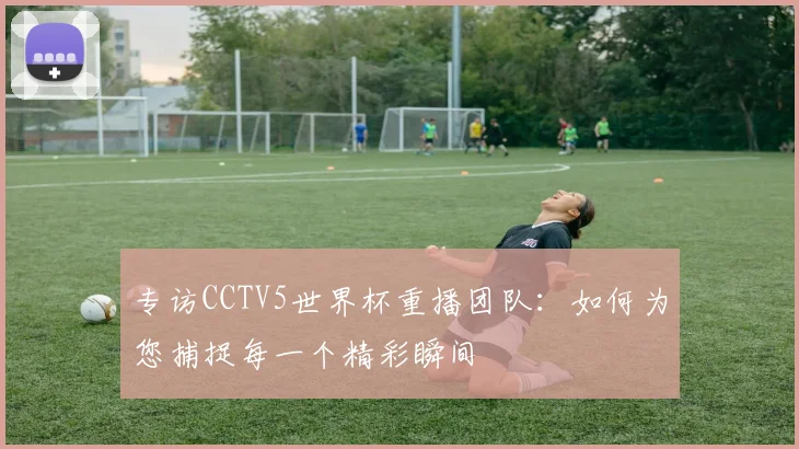 专访CCTV5世界杯重播团队：如何为您捕捉每一个精彩瞬间